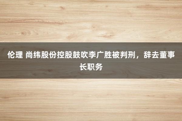 伦理 尚纬股份控股鼓吹李广胜被判刑，辞去董事长职务