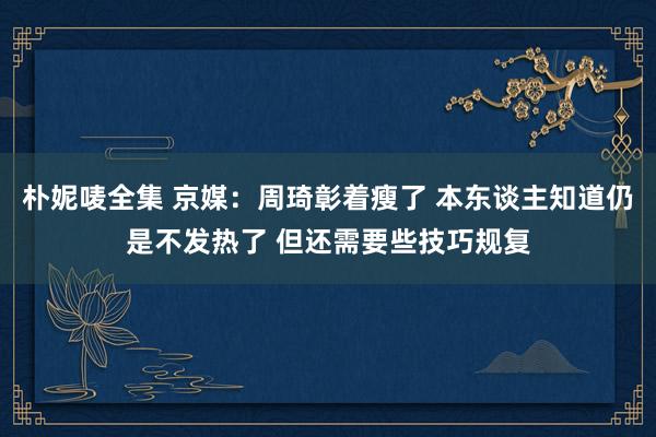 朴妮唛全集 京媒：周琦彰着瘦了 本东谈主知道仍是不发热了 但还需要些技巧规复