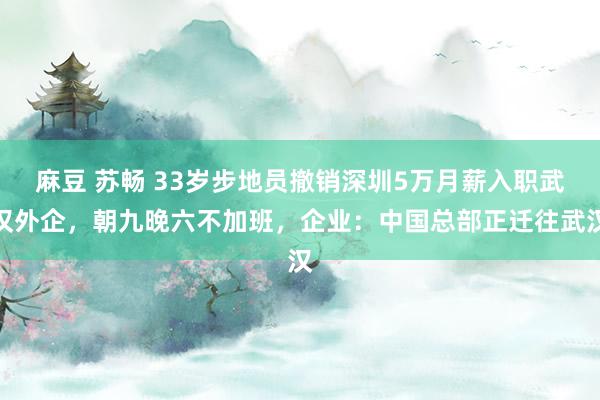 麻豆 苏畅 33岁步地员撤销深圳5万月薪入职武汉外企，朝九晚六不加班，企业：中国总部正迁往武汉