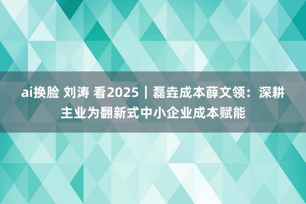 ai换脸 刘涛 看2025｜磊垚成本薛文领：深耕主业为翻新式中小企业成本赋能