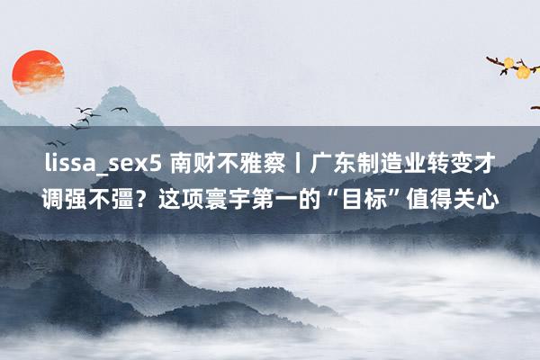 lissa_sex5 南财不雅察丨广东制造业转变才调强不彊？这项寰宇第一的“目标”值得关心