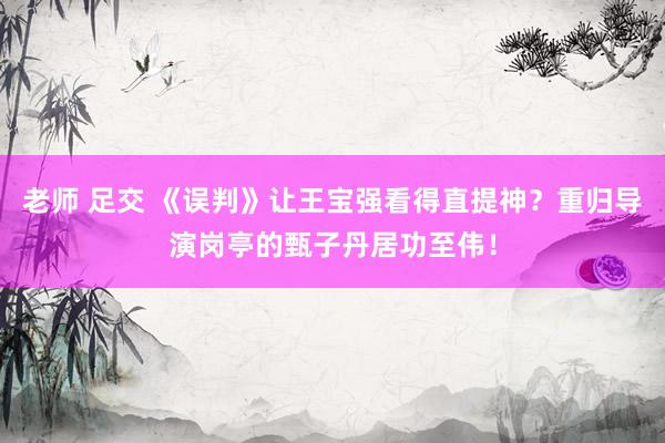 老师 足交 《误判》让王宝强看得直提神？重归导演岗亭的甄子丹居功至伟！