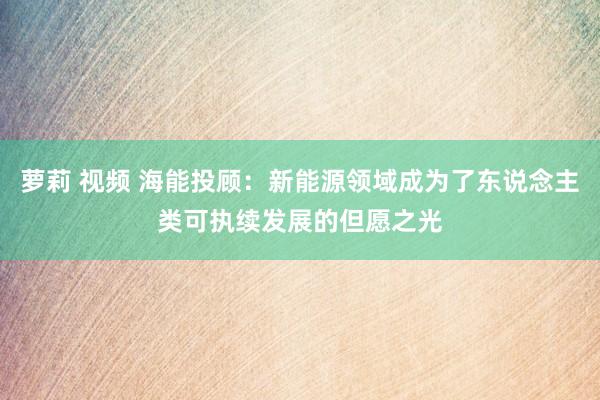 萝莉 视频 海能投顾：新能源领域成为了东说念主类可执续发展的但愿之光