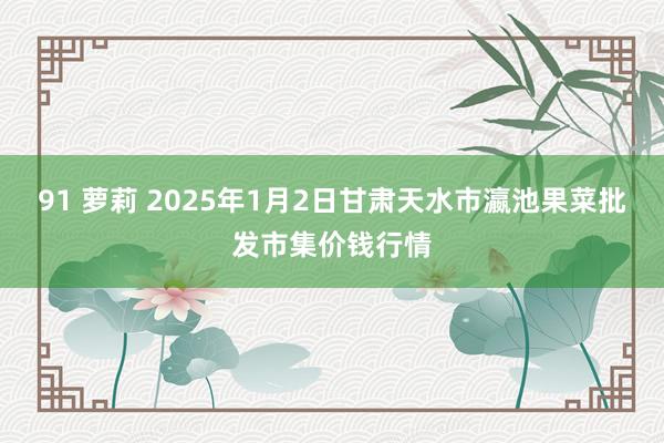 91 萝莉 2025年1月2日甘肃天水市瀛池果菜批发市集价钱行情