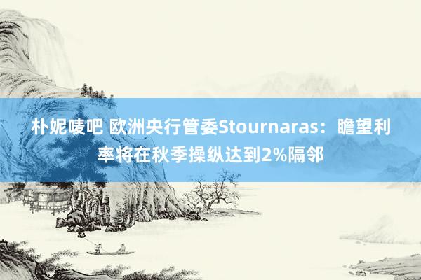 朴妮唛吧 欧洲央行管委Stournaras：瞻望利率将在秋季操纵达到2%隔邻