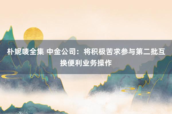 朴妮唛全集 中金公司：将积极苦求参与第二批互换便利业务操作