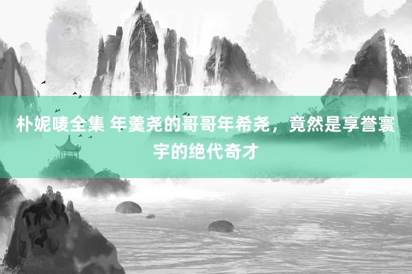 朴妮唛全集 年羹尧的哥哥年希尧，竟然是享誉寰宇的绝代奇才