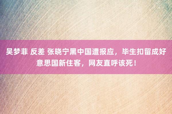 吴梦菲 反差 张晓宁黑中国遭报应，毕生扣留成好意思国新住客，网友直呼该死！