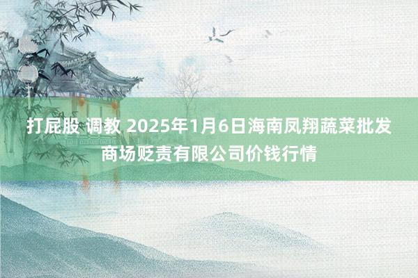 打屁股 调教 2025年1月6日海南凤翔蔬菜批发商场贬责有限公司价钱行情