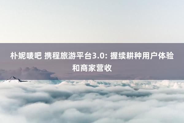 朴妮唛吧 携程旅游平台3.0: 握续耕种用户体验和商家营收