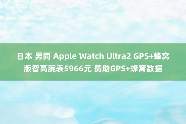 日本 男同 Apple Watch Ultra2 GPS+蜂窝版智高腕表5966元 赞助GPS+蜂窝数据