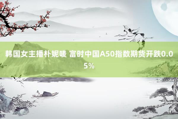 韩国女主播朴妮唛 富时中国A50指数期货开跌0.05%