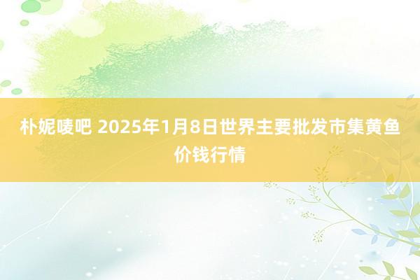 朴妮唛吧 2025年1月8日世界主要批发市集黄鱼价钱行情