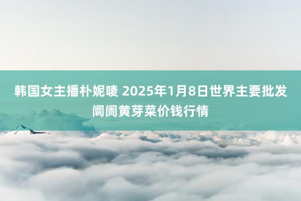 韩国女主播朴妮唛 2025年1月8日世界主要批发阛阓黄芽菜价钱行情