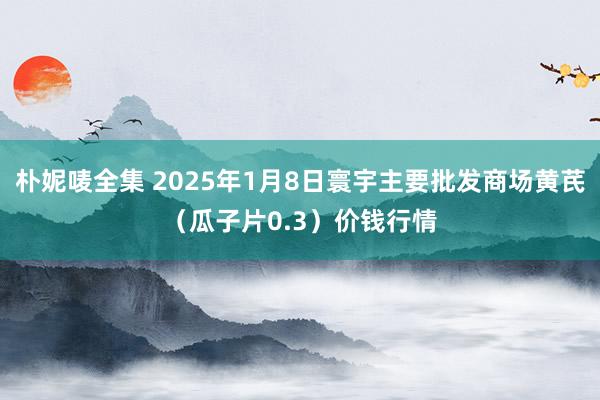 朴妮唛全集 2025年1月8日寰宇主要批发商场黄芪（瓜子片0.3）价钱行情