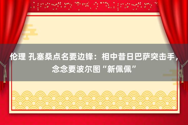 伦理 孔塞桑点名要边锋：相中昔日巴萨突击手，念念要波尔图“新佩佩”