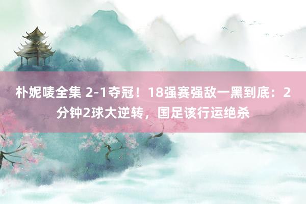 朴妮唛全集 2-1夺冠！18强赛强敌一黑到底：2分钟2球大逆转，国足该行运绝杀