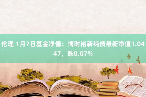 伦理 1月7日基金净值：博时裕新纯债最新净值1.0447，跌0.07%