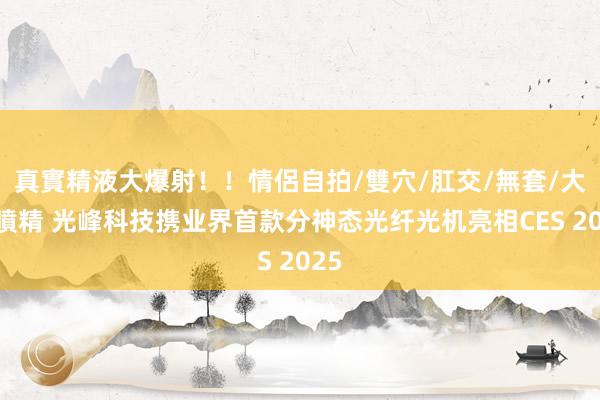 真實精液大爆射！！情侶自拍/雙穴/肛交/無套/大量噴精 光峰科技携业界首款分神态光纤光机亮相CES 2025