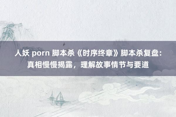 人妖 porn 脚本杀《时序终章》脚本杀复盘：真相慢慢揭露，理解故事情节与要道