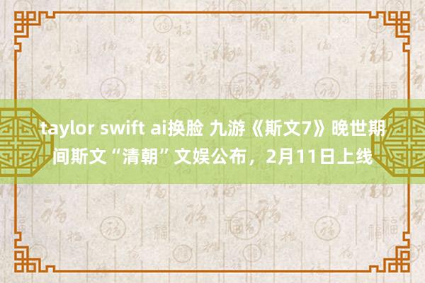 taylor swift ai换脸 九游《斯文7》晚世期间斯文“清朝”文娱公布，2月11日上线