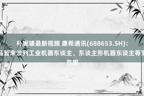 朴妮唛最新视频 康希通讯(688653.SH)：居品暂未涉列工业机器东谈主、东谈主形机器东谈主等范围