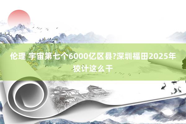 伦理 宇宙第七个6000亿区县?深圳福田2025年狡计这么干