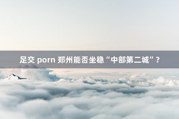 足交 porn 郑州能否坐稳“中部第二城”？