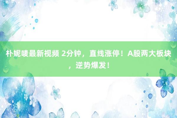 朴妮唛最新视频 2分钟，直线涨停！A股两大板块，逆势爆发！