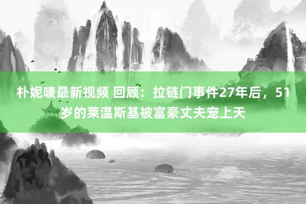 朴妮唛最新视频 回顾：拉链门事件27年后，51岁的莱温斯基被富豪丈夫宠上天