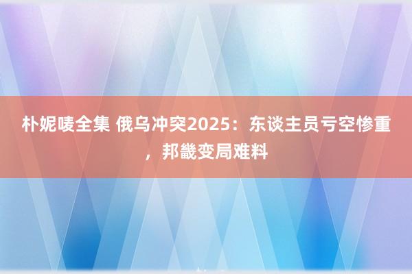 朴妮唛全集 俄乌冲突2025：东谈主员亏空惨重，邦畿变局难料