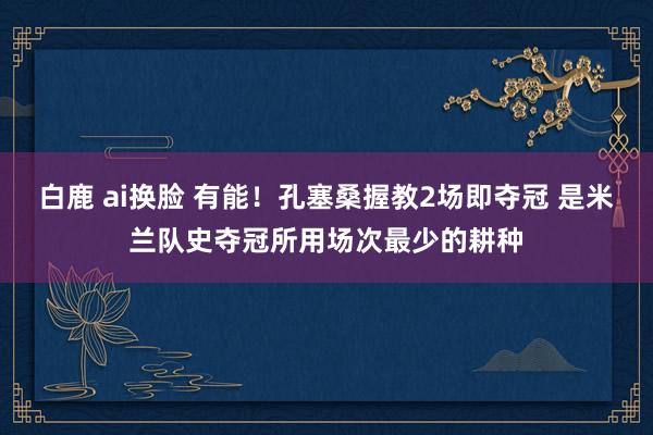 白鹿 ai换脸 有能！孔塞桑握教2场即夺冠 是米兰队史夺冠所用场次最少的耕种