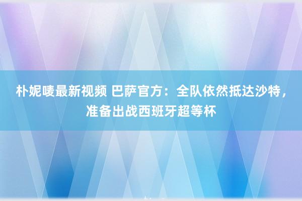 朴妮唛最新视频 巴萨官方：全队依然抵达沙特，准备出战西班牙超等杯