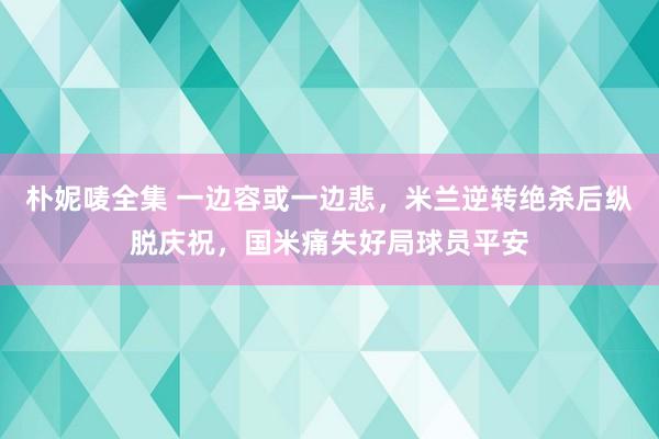 朴妮唛全集 一边容或一边悲，米兰逆转绝杀后纵脱庆祝，国米痛失好局球员平安