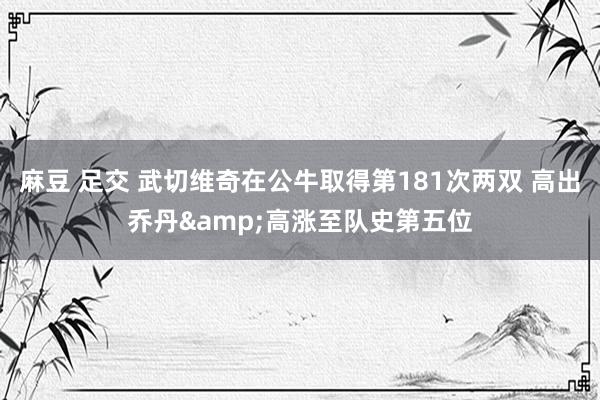 麻豆 足交 武切维奇在公牛取得第181次两双 高出乔丹&高涨至队史第五位