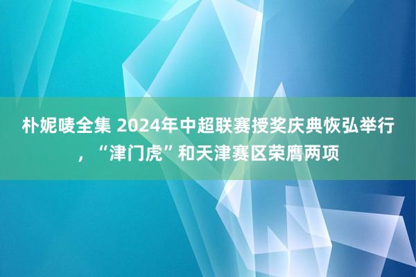 朴妮唛全集 2024年中超联赛授奖庆典恢弘举行，“津门虎”和天津赛区荣膺两项