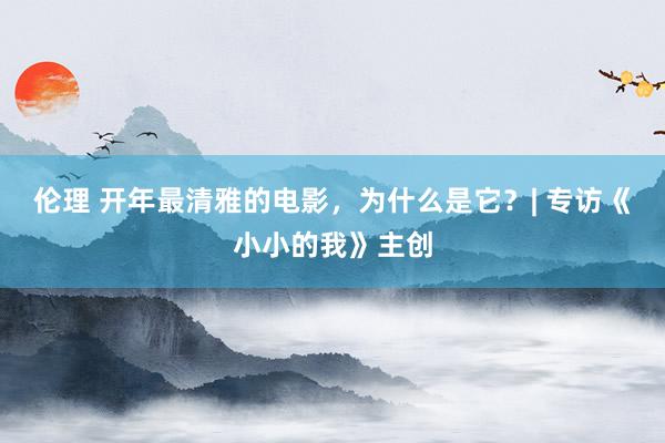 伦理 开年最清雅的电影，为什么是它？| 专访《小小的我》主创