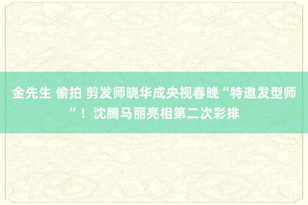 金先生 偷拍 剪发师晓华成央视春晚“特邀发型师”！沈腾马丽亮相第二次彩排