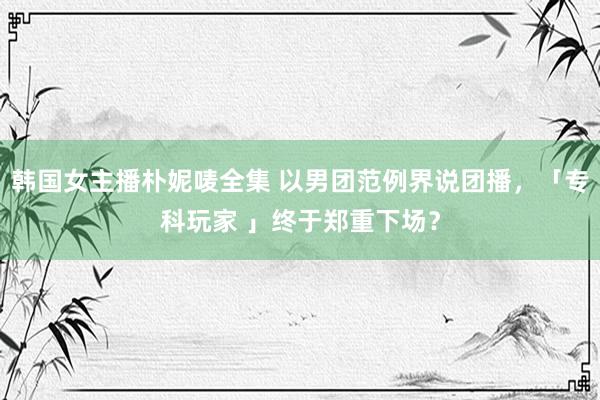 韩国女主播朴妮唛全集 以男团范例界说团播，「专科玩家 」终于郑重下场？