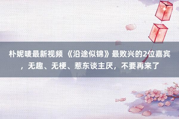 朴妮唛最新视频 《沿途似锦》最败兴的2位嘉宾，无趣、无梗、惹东谈主厌，不要再来了