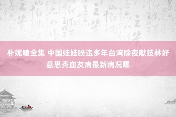 朴妮唛全集 中国娃娃睽违多年台湾除夜献技　林好意思秀血友病最新病况曝