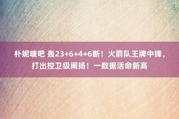 朴妮唛吧 轰23+6+4+6断！火箭队王牌中锋，打出控卫级阐扬！一数据活命新高