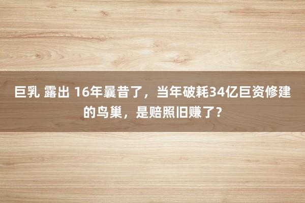 巨乳 露出 16年曩昔了，当年破耗34亿巨资修建的鸟巢，是赔照旧赚了？