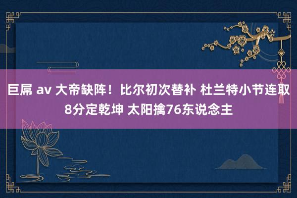 巨屌 av 大帝缺阵！比尔初次替补 杜兰特小节连取8分定乾坤 太阳擒76东说念主