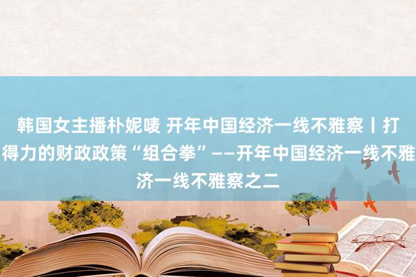 韩国女主播朴妮唛 开年中国经济一线不雅察丨打出愈加得力的财政政策“组合拳”——开年中国经济一线不雅察之二