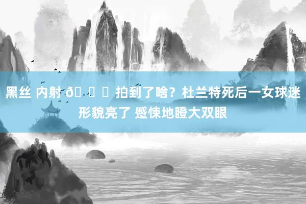 黑丝 内射 👀拍到了啥？杜兰特死后一女球迷形貌亮了 蹙悚地瞪大双眼