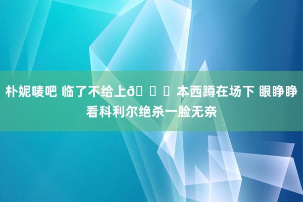 朴妮唛吧 临了不给上😕本西蹲在场下 眼睁睁看科利尔绝杀一脸无奈