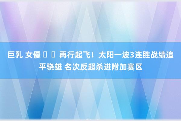 巨乳 女優 ☀️再行起飞！太阳一波3连胜战绩追平骁雄 名次反超杀进附加赛区