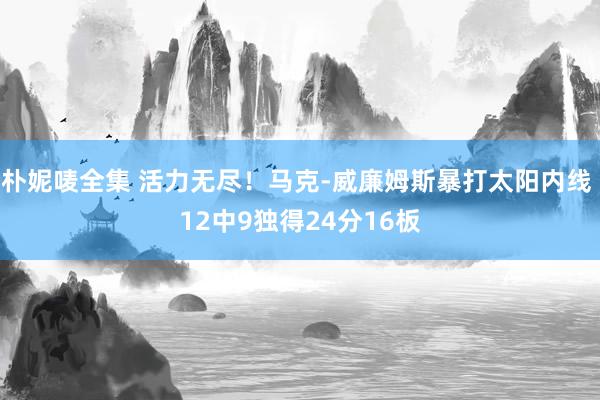 朴妮唛全集 活力无尽！马克-威廉姆斯暴打太阳内线 12中9独得24分16板