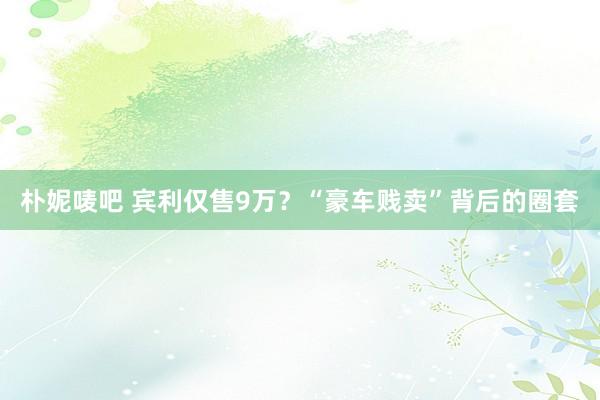 朴妮唛吧 宾利仅售9万？“豪车贱卖”背后的圈套